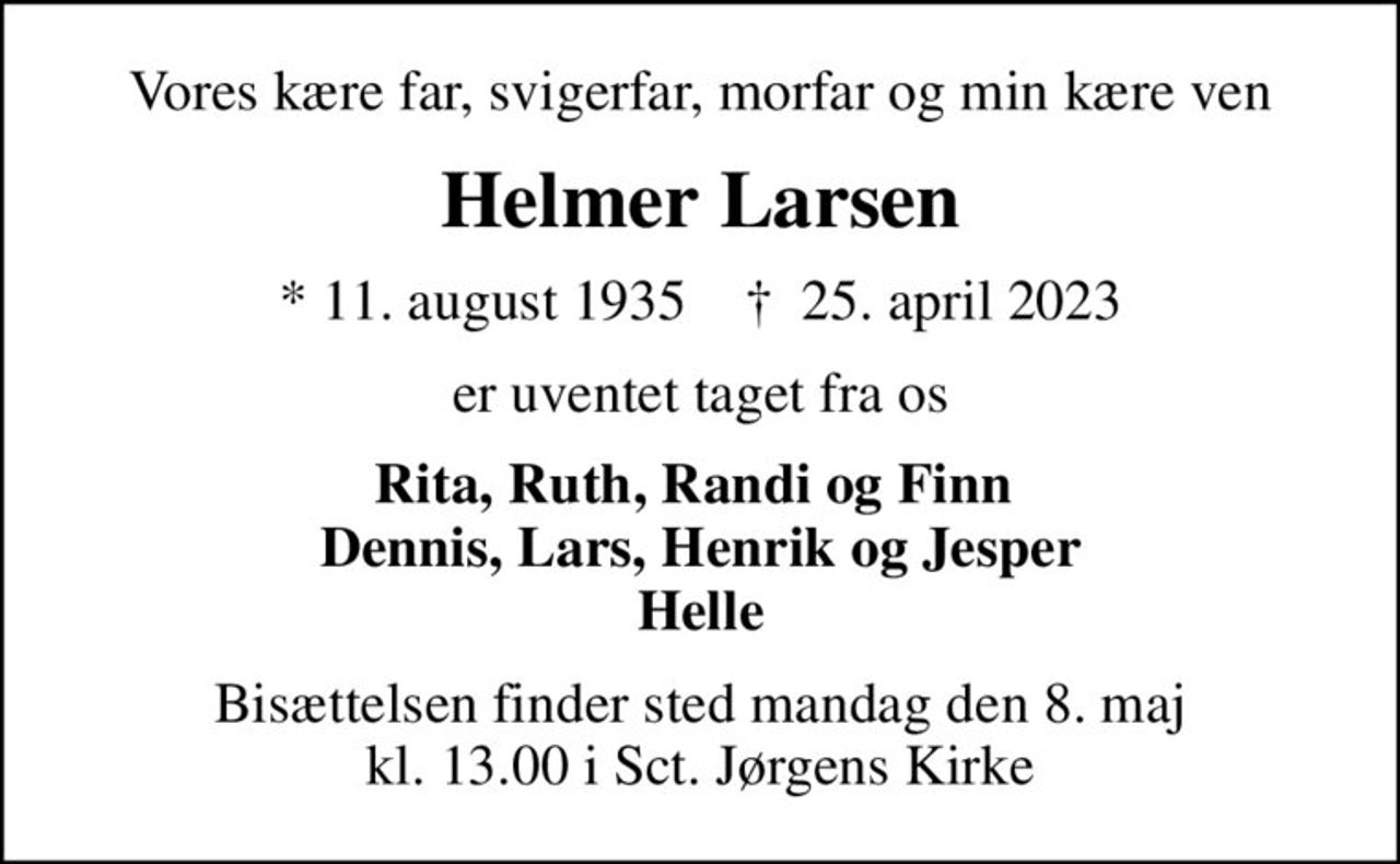 Vores kære far, svigerfar, morfar og min kære ven
Helmer Larsen
* 11. august 1935    ✝ 25. april 2023
er uventet taget fra os
Rita, Ruth, Randi og Finn  Dennis, Lars, Henrik og Jesper Helle
Bisættelsen finder sted mandag den 8. maj kl. 13.00 i Sct. Jørgens Kirke