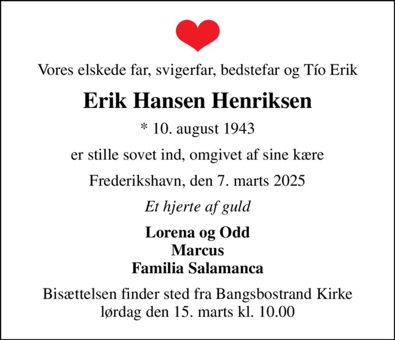 Vores elskede far, svigerfar, bedstefar og Tío Erik
Erik Hansen Henriksen
* 10. august 1943
er stille sovet ind, omgivet af sine kære
Frederikshavn, den 7. marts 2025
Et hjerte af guld
Lorena og Odd Marcus Familia Salamanca
Bisættelsen finder sted fra Bangsbostrand Kirke  lørdag den 15. marts kl. 10.00