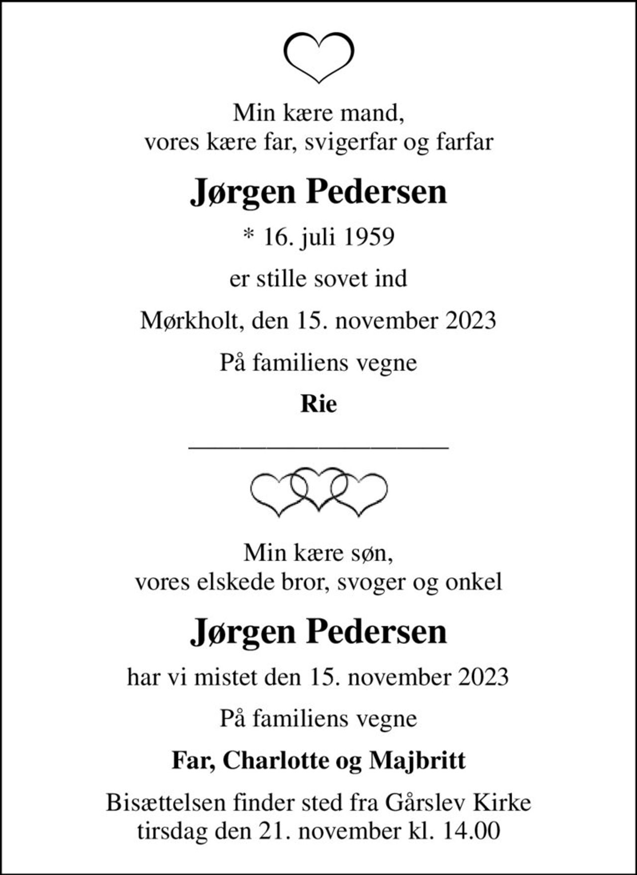 Min kære mand, vores kære far, svigerfar og farfar
Jørgen Pedersen
* 16. juli 1959
er stille sovet ind
Mørkholt, den 15. november 2023
På familiens vegne
Rie
Min kære søn, vores elskede bror, svoger og onkel
Jørgen Pedersen
har vi mistet den 15. november 2023
På familiens vegne
Far, Charlotte og Majbritt
Bisættelsen finder sted fra Gårslev Kirke tirsdag den 21. november kl. 14.00