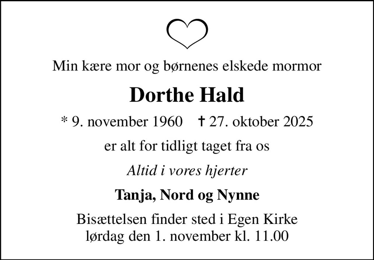 Min kære mor og børnenes elskede mormor
Dorthe Hald
* 9. november 1960    ✝ 27. oktober 2025
er alt for tidligt taget fra os
Altid i vores hjerter
Tanja, Nord og Nynne
Bisættelsen finder sted i Egen Kirke  lørdag den 1. november kl. 11.00