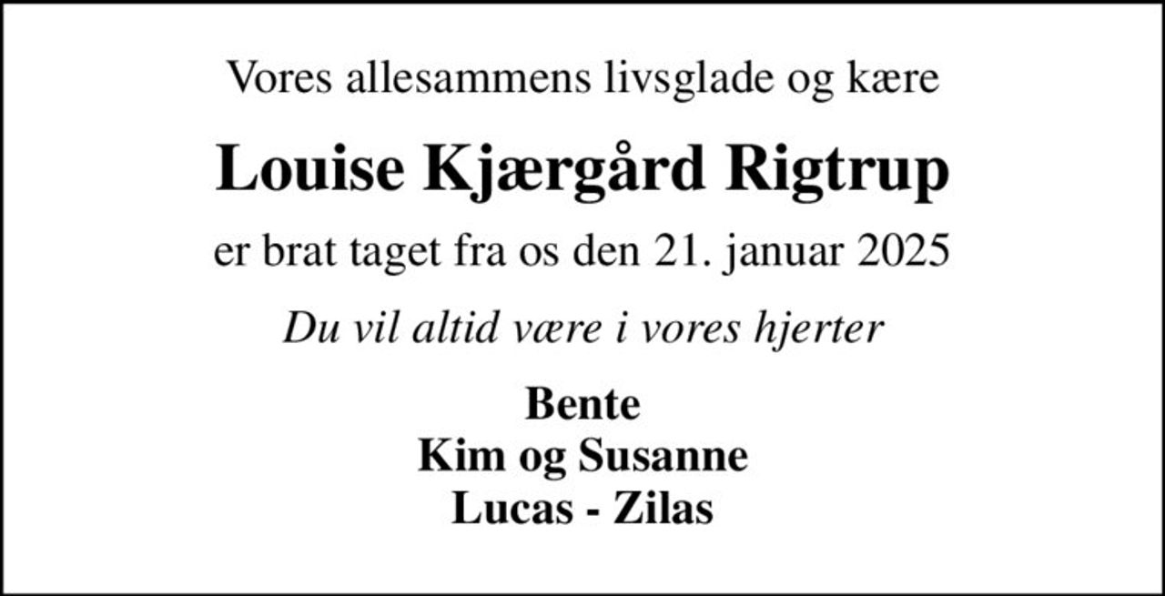 Vores allesammens livsglade og kære
Louise Kjærgård Rigtrup
er brat taget fra os den 21. januar 2025
Du vil altid være i vores hjerter
Bente Kim og Susanne Lucas - Zilas
