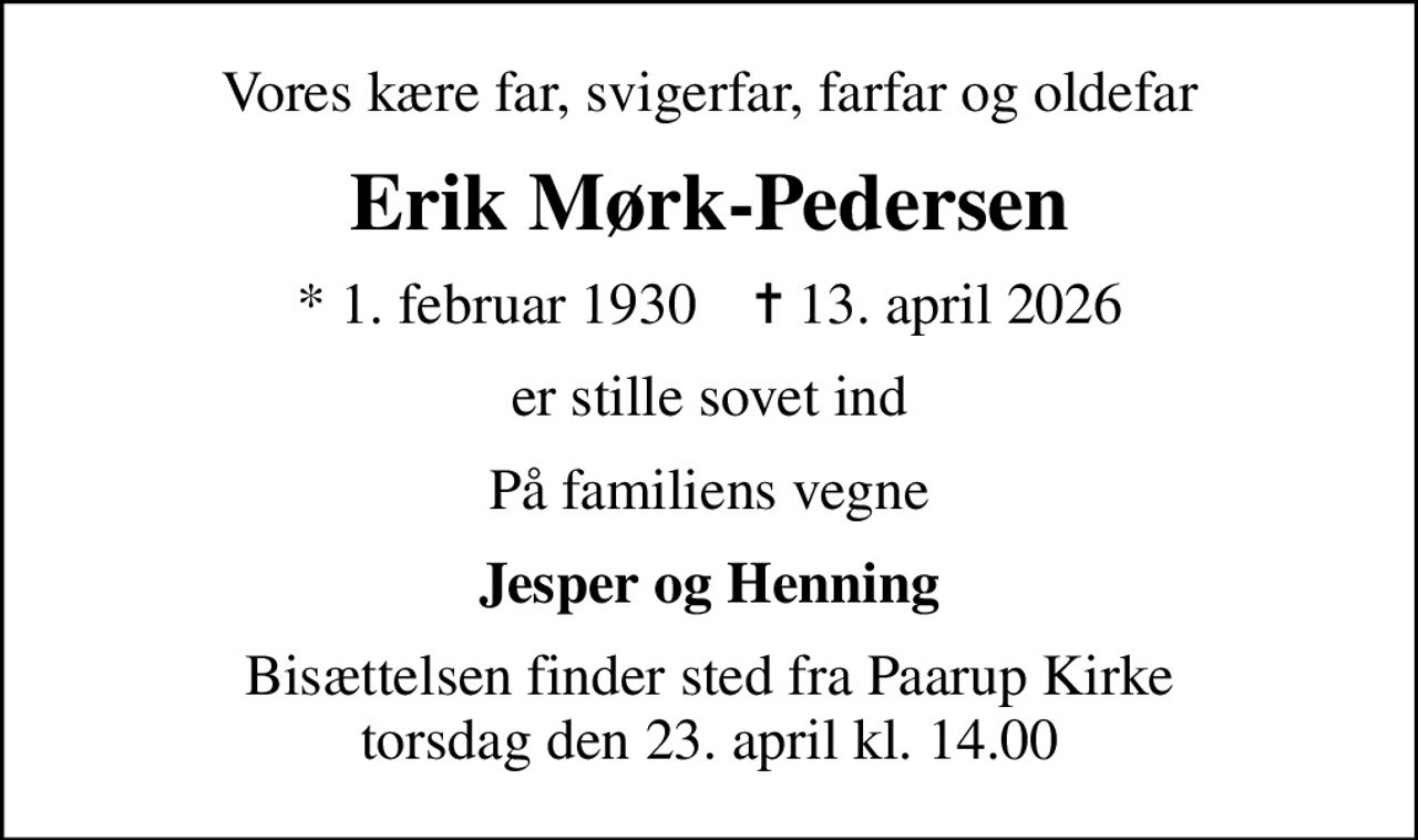 Vores kære far, svigerfar, farfar og oldefar
Erik Mørk-Pedersen
* 1. februar 1930    ✝ 13. april 2026
er stille sovet ind
På familiens vegne
Jesper og Henning
Bisættelsen finder sted fra Paarup Kirke  torsdag den 23. april kl. 14.00