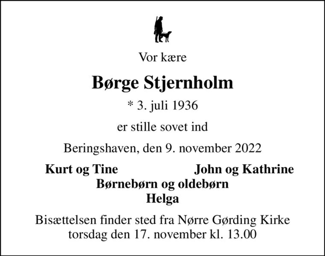 Vor kære
Børge Stjernholm
* 3. juli 1936
er stille sovet ind
Beringshaven, den 9. november 2022
Kurt og Tine
John og Kathrine
Bisættelsen finder sted fra Nørre Gørding Kirke  torsdag den 17. november kl. 13.00
