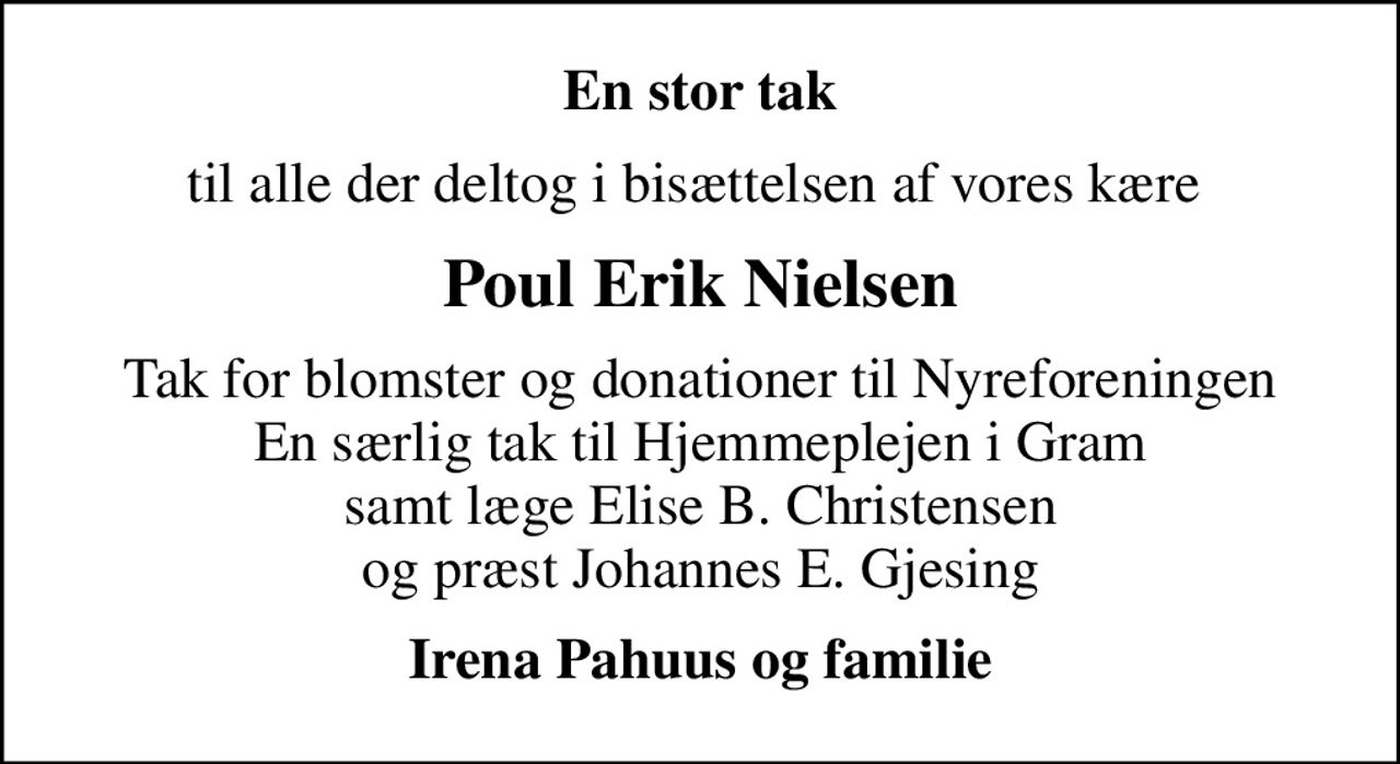 En stor tak
til alle der deltog i bisættelsen af vores kære 
Poul Erik Nielsen
Tak for blomster og donationer til Nyreforeningen En særlig tak til Hjemmeplejen i Gram samt læge Elise B. Christensen og præst Johannes E. Gjesing
Irena Pahuus og familie