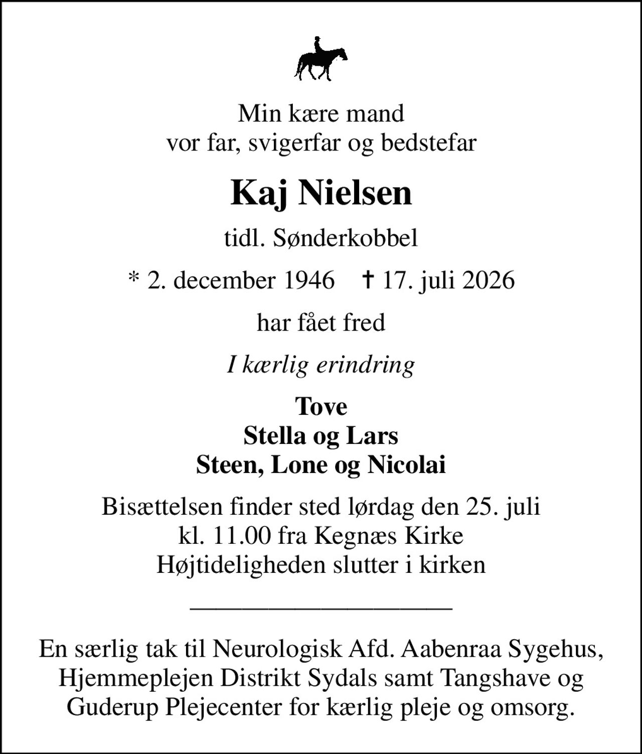 Min kære mand vor far, svigerfar og bedstefar
Kaj Nielsen
tidl. Sønderkobbel
* 2. december 1946    ✝ 17. juli 2026
har fået fred
I kærlig erindring
Tove Stella og Lars Steen, Lone og Nicolai
Bisættelsen finder sted lørdag den 25. juli kl. 11.00 fra Kegnæs Kirke Højtideligheden slutter i kirken
En særlig tak til Neurologisk Afd. Aabenraa Sygehus, Hjemmeplejen Distrikt Sydals samt Tangshave og Guderup Plejecenter for kærlig pleje og omsorg.