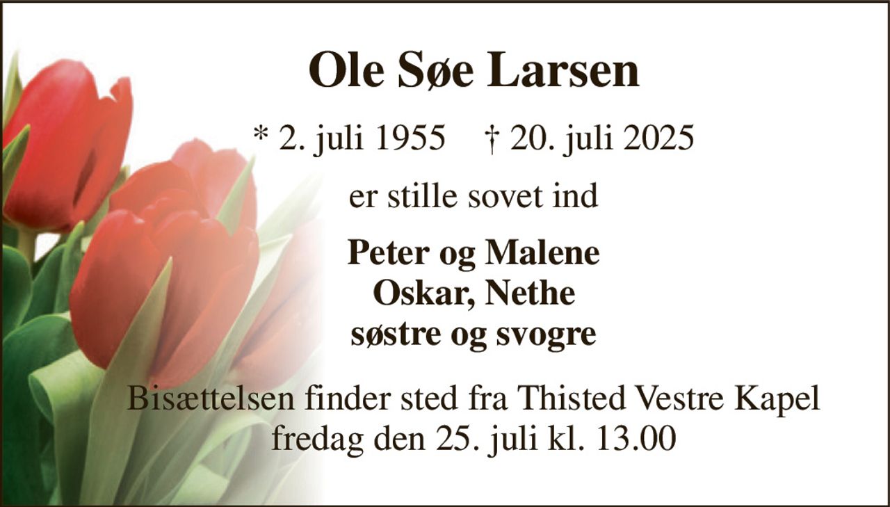 Ole Søe Larsen 
*​ 2. juli 1955​    †​ 20. juli 2025 
er stille sovet ind 
Peter og Malene Oskar, Nethe søstre og svogre 
Bisættelsen finder sted fra Thisted Vestre Kapel fredag den 25. juli kl. 13.00
