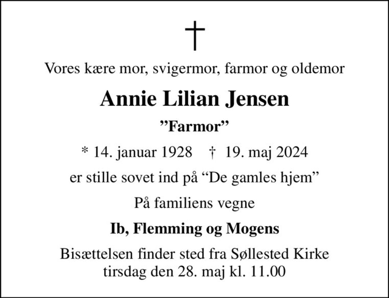 Vores kære mor, svigermor, farmor og oldemor
Annie Lilian Jensen
Farmor
* 14. januar 1928    ✝ 19. maj 2024
er stille sovet ind på De gamles hjem
På familiens vegne
Ib, Flemming og Mogens
Bisættelsen finder sted fra Søllested Kirke  tirsdag den 28. maj kl. 11.00