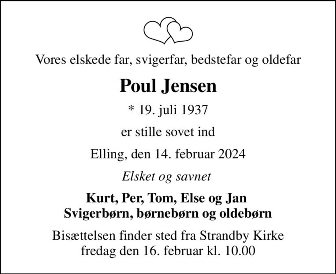 Vores elskede far, svigerfar, bedstefar og oldefar
Poul Jensen
* 19. juli 1937
er stille sovet ind
Elling, den 14. februar 2024
Elsket og savnet 
Kurt, Per, Tom, Else og Jan  Svigerbørn, børnebørn og oldebørn
Bisættelsen finder sted fra Strandby Kirke  fredag den 16. februar kl. 10.00
