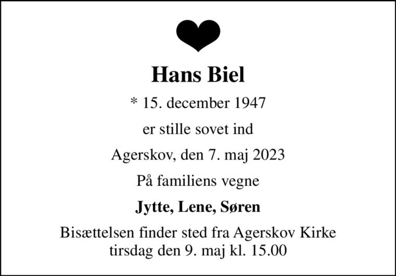 Hans Biel
* 15. december 1947
er stille sovet ind
Agerskov, den 7. maj 2023
På familiens vegne
Jytte, Lene, Søren
Bisættelsen finder sted fra Agerskov Kirke  tirsdag den 9. maj kl. 15.00