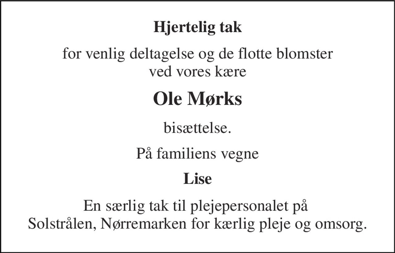 Hjertelig tak 
for venlig deltagelse og de flotte blomster ved vores kære 
Ole Mørks 
bisættelse. 
På familiens vegne 
Lise 
En særlig tak til plejepersonalet på  Solstrålen, Nørremarken for kærlig pleje og omsorg.