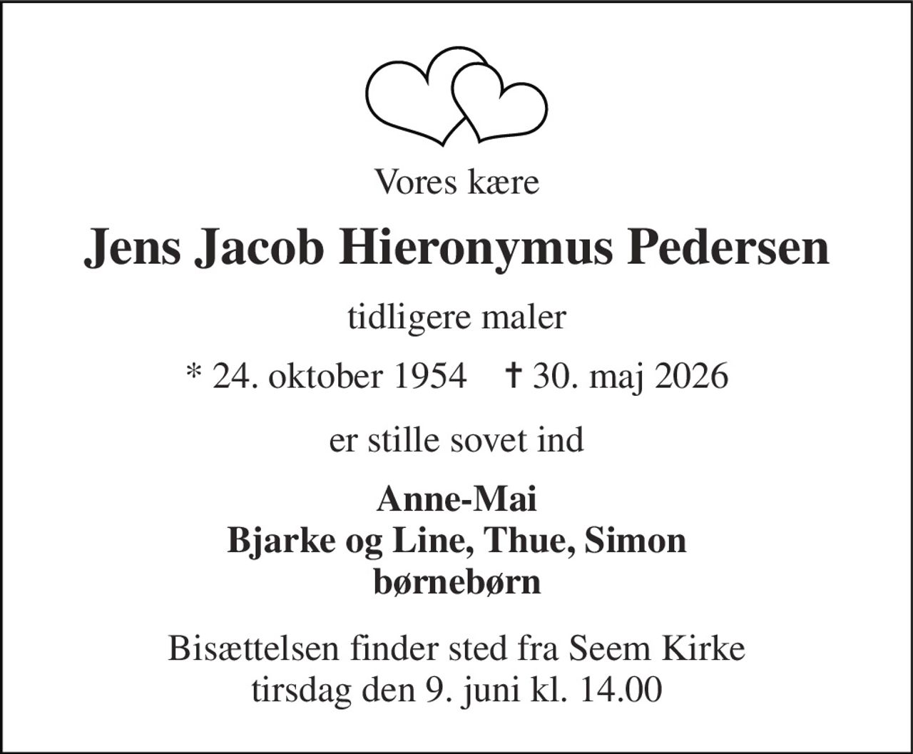 Vores kære 
Jens Jacob Hieronymus Pedersen 
tidligere maler 
*​​ 24. oktober 1954​​    ✝​​ 30. maj 2026 
er stille sovet ind 
Anne-Mai Bjarke og Line, Thue, Simon børnebørn 
Bisættelsen​​ finder sted fra Seem Kirke​​ tirsdag den 9. juni​​ kl. 14.00