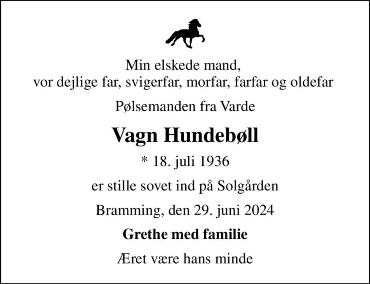 Min elskede mand,  vor dejlige far, svigerfar, morfar, farfar og oldefar 
Pølsemanden fra Varde
Vagn Hundebøll
* 18. juli 1936
er stille sovet ind på Solgården
Bramming, den 29. juni 2024
Grethe med familie
Æret være hans minde