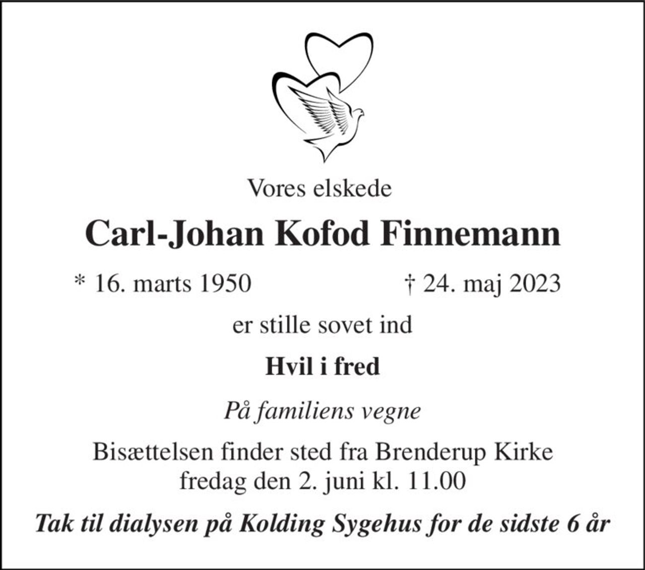 Vores elskede  
Carl-Johan Kofod Finnemann 
*​ 16. marts 1950 
†​ 24. maj 2023​ 
er stille sovet ind 
Hvil i fred 
På familiens vegne 
Bisættelsen​ finder sted fra Brenderup Kirke​ fredag den 2. juni​ kl. 11.00 
Tak til dialysen på Kolding Sygehus for de sidste 6 år
