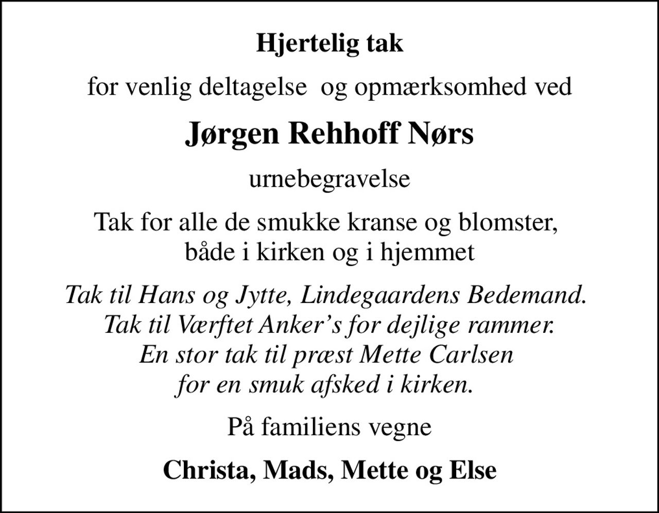 Hjertelig tak
for venlig deltagelse  og opmærksomhed ved
Jørgen Rehhoff Nørs
urnebegravelse
Tak for alle de smukke kranse og blomster,  både i kirken og i hjemmet
Tak til Hans og Jytte, Lindegaardens Bedemand.  Tak til Værftet Ankers for dejlige rammer. En stor tak til præst Mette Carlsen  for en smuk afsked i kirken. 
På familiens vegne
Christa, Mads, Mette og Else