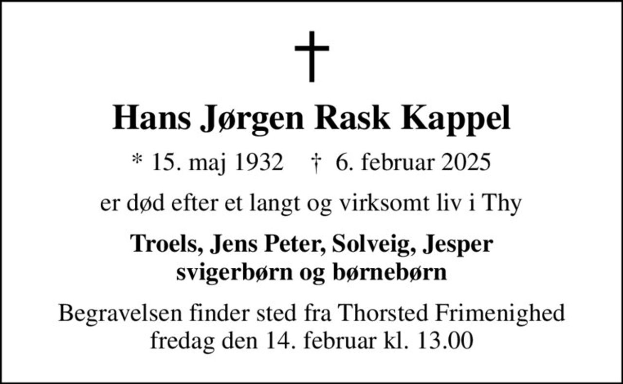 Hans Jørgen Rask Kappel
* 15. maj 1932    ✝ 6. februar 2025
er død efter et langt og virksomt liv i Thy
Troels, Jens Peter, Solveig, Jesper svigerbørn og børnebørn
Begravelsen finder sted fra Thorsted Frimenighed fredag den 14. februar kl. 13.00