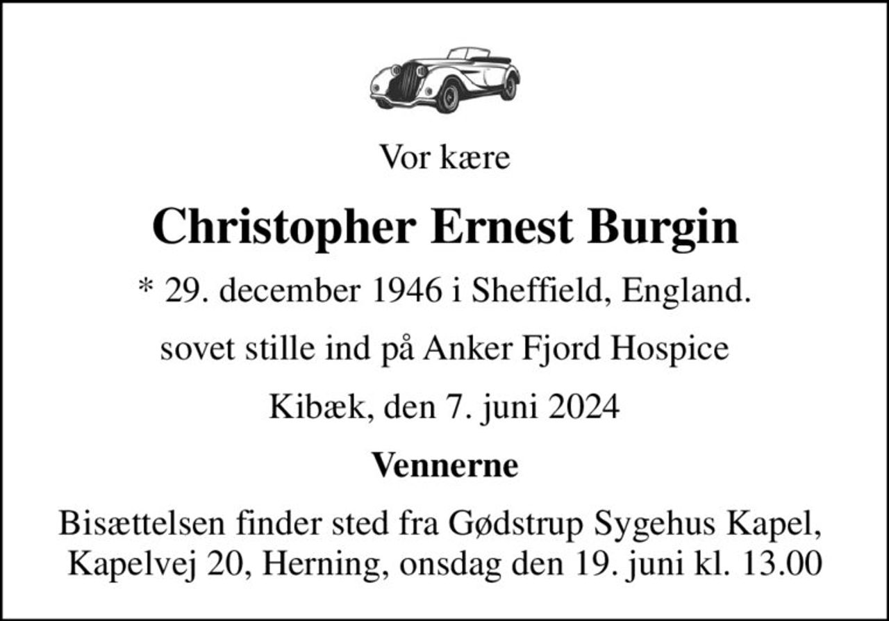 Vor kære
Christopher Ernest Burgin
* 29. december 1946 i Sheffield, England.
sovet stille ind på Anker Fjord Hospice
Kibæk, den 7. juni 2024
Vennerne
Bisættelsen finder sted fra Gødstrup Sygehus Kapel,  Kapelvej 20, Herning, onsdag den 19. juni kl. 13.00