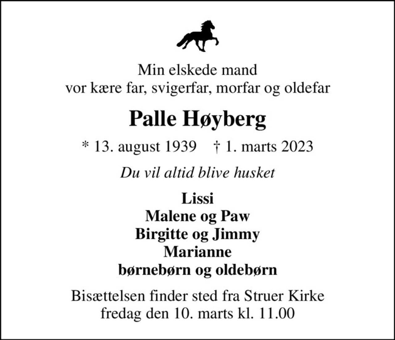 Min elskede mand vor kære far, svigerfar, morfar og oldefar
Palle Høyberg
* 13. august 1939    ✝ 1. marts 2023
Du vil altid blive husket
Lissi Malene og Paw Birgitte og Jimmy Marianne børnebørn og oldebørn
Bisættelsen finder sted fra Struer Kirke  fredag den 10. marts kl. 11.00