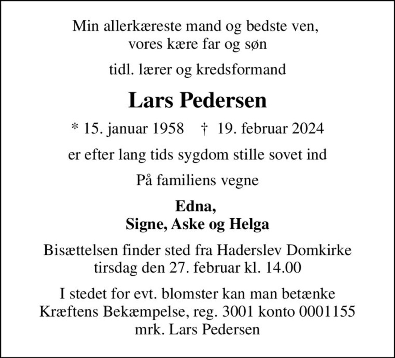 Min allerkæreste mand og bedste ven,  vores kære far og søn
tidl. lærer og kredsformand
Lars Pedersen
* 15. januar 1958    ✝ 19. februar 2024
er efter lang tids sygdom stille sovet ind
På familiens vegne
Edna,  Signe, Aske og Helga
Bisættelsen finder sted fra Haderslev Domkirke  tirsdag den 27. februar kl. 14.00 
I stedet for evt. blomster kan man betænke
					Kræftens Bekæmpelse reg.3001konto0001155mrk. Lars
					Pedersen