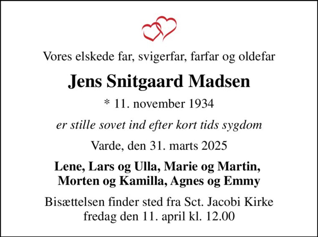 Vores elskede far, svigerfar, farfar og oldefar
Jens Snitgaard Madsen
* 11. november 1934
er stille sovet ind efter kort tids sygdom
Varde, den 31. marts 2025
Lene, Lars og Ulla, Marie og Martin,  Morten og Kamilla, Agnes og Emmy
Bisættelsen finder sted fra Sct. Jacobi Kirke  fredag den 11. april kl. 12.00