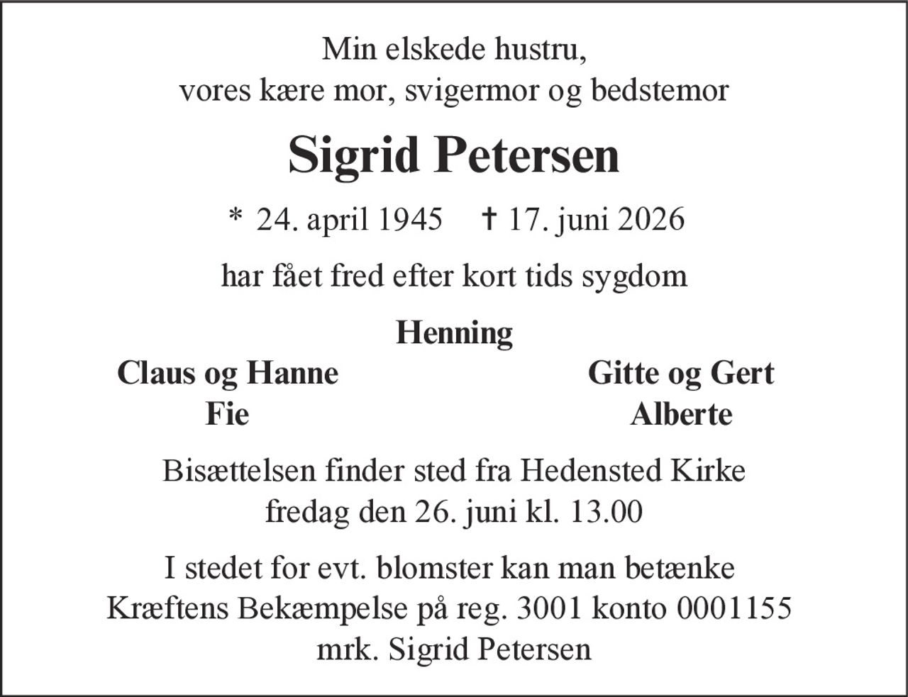 Min elskede hustru, vores kære mor, svigermor og bedstemor 
Sigrid Petersen 
* 24. april 1945    ✝ 17. juni 2026 
har fået fred efter kort tids sygdom 
Henning 
Claus og Hanne 
Gitte og Gert 
Fie 
Alberte 
Bisættelsen finder sted fra Hedensted Kirke fredag den 26. juni kl. 13.00 
I stedet for evt. blomster kan man betænke Kræftens Bekæmpelse på reg. 3001 konto 0001155  mrk. Sigrid Petersen