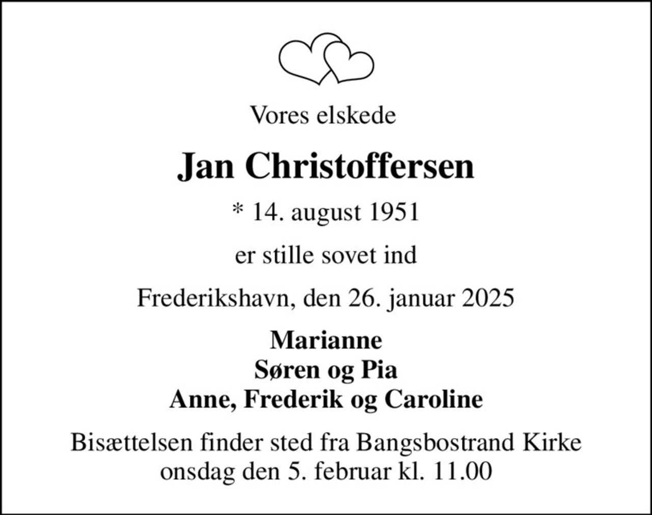 Vores elskede 
Jan Christoffersen
* 14. august 1951
er stille sovet ind
Frederikshavn, den 26. januar 2025
Marianne Søren og Pia Anne, Frederik og Caroline
Bisættelsen finder sted fra Bangsbostrand Kirke  onsdag den 5. februar kl. 11.00