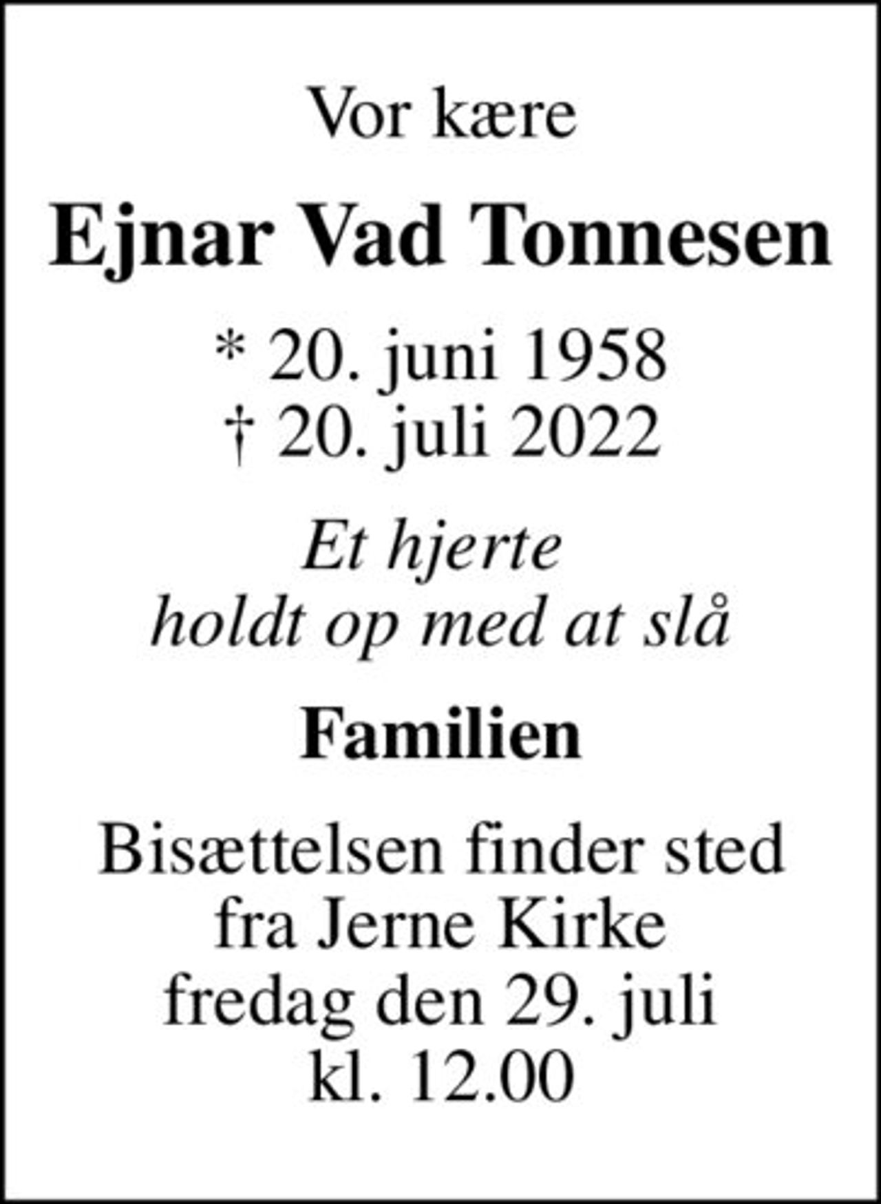 Vor kære
Ejnar Vad Tonnesen
* 20. juni 1958
						✝ 20. juli 2022
Et hjerte  holdt op med at slå
Familien
Bisættelsen finder sted fra Jerne Kirke fredag den 29. juli kl. 12.00