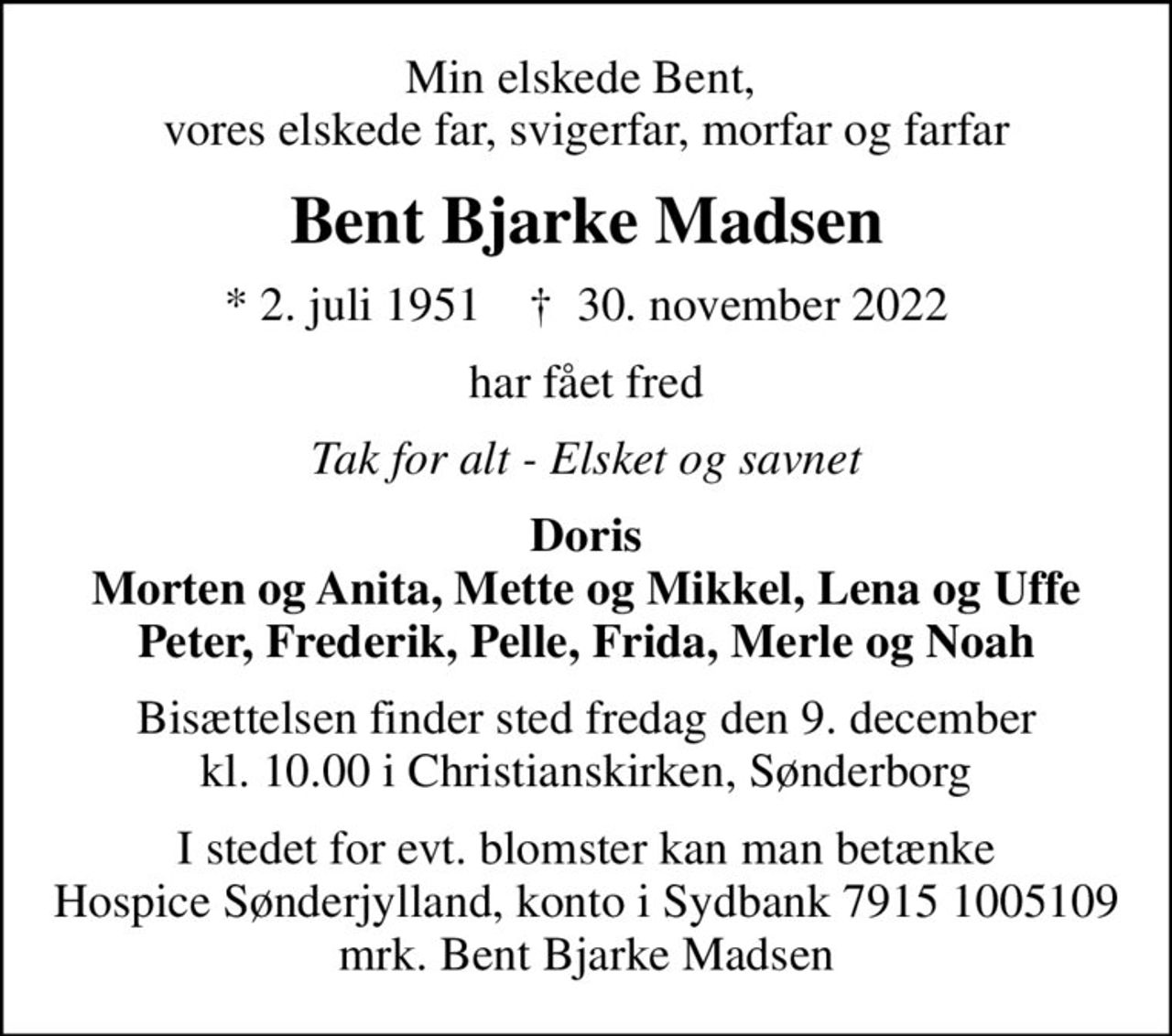 Min elskede Bent,  vores elskede far, svigerfar, morfar og farfar
Bent Bjarke Madsen
* 2. juli 1951    ✝ 30. november 2022
har fået fred
Tak for alt - Elsket og savnet
Doris Morten og Anita, Mette og Mikkel, Lena og Uffe Peter, Frederik, Pelle, Frida, Merle og Noah
Bisættelsen finder sted fredag den 9. december kl. 10.00 i Christianskirken, Sønderborg
I stedet for evt. blomster kan man betænke
					Hospice Sønderjylland konto79151005109mrk. Bent Bjarke
					Madsen