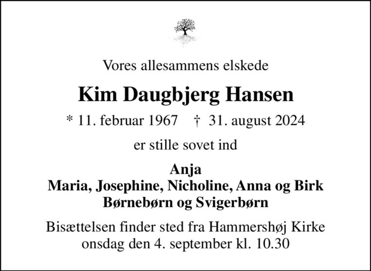 Vores allesammens elskede
Kim Daugbjerg Hansen
* 11. februar 1967    ✝ 31. august 2024
er stille sovet ind
Anja Maria, Josephine, Nicholine, Anna og Birk Børnebørn og Svigerbørn
Bisættelsen finder sted fra Hammershøj Kirke  onsdag den 4. september kl. 10.30