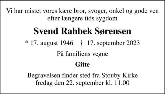 Vi har mistet vores kære bror, svoger, onkel og gode ven efter længere tids sygdom
Svend Rahbek Sørensen
* 17. august 1946    &#x271d; 17. september 2023
På familiens vegne
Gitte
Begravelsen finder sted fra Stouby Kirke  fredag den 22. september kl. 11.00