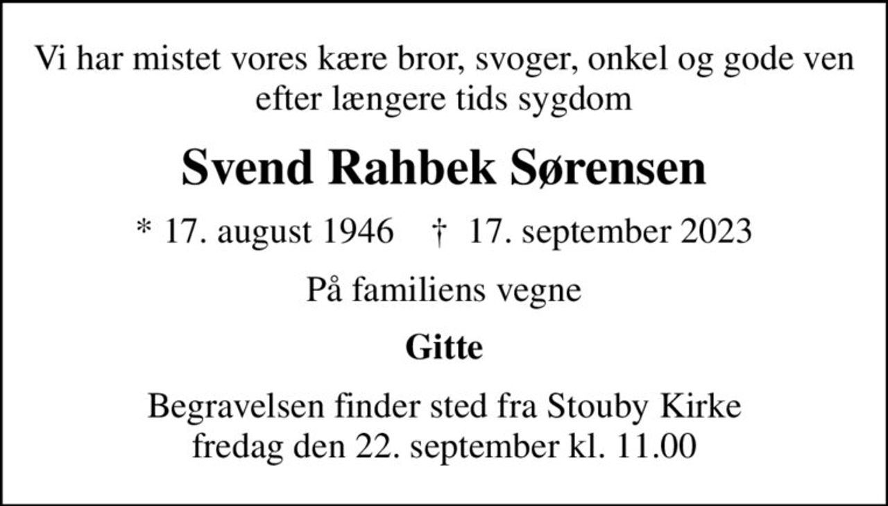 Vi har mistet vores kære bror, svoger, onkel og gode ven efter længere tids sygdom
Svend Rahbek Sørensen
* 17. august 1946    ✝ 17. september 2023
På familiens vegne
Gitte
Begravelsen finder sted fra Stouby Kirke  fredag den 22. september kl. 11.00
