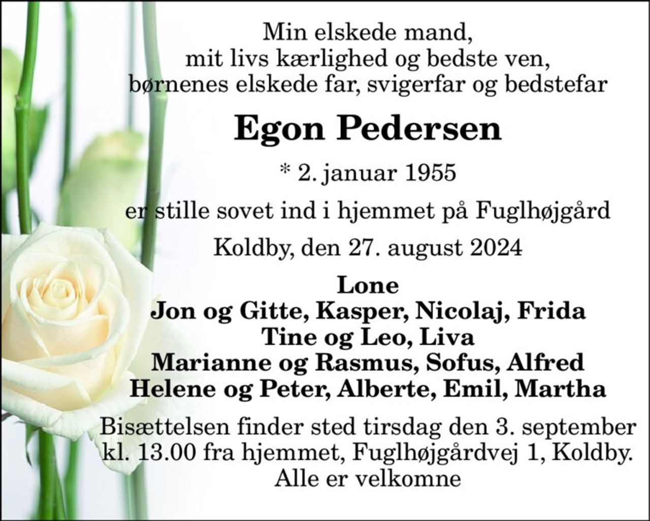 Min elskede mand, mit livs kærlighed og bedste ven, børnenes elskede far, svigerfar og bedstefar 
Egon Pedersen 
*​ 2. januar 1955 
er stille sovet ind i hjemmet på Fuglhøjgård 
Koldby, den 27. august 2024 
Lone Jon og Gitte, Kasper, Nicolaj, Frida Tine og Leo, Liva Marianne og Rasmus, Sofus, Alfred Helene og Peter, Alberte, Emil, Martha 
Bisættelsen finder sted tirsdag den 3. september kl. 13.00 fra hjemmet, Fuglhøjgårdvej 1, Koldby. Alle er velkomne