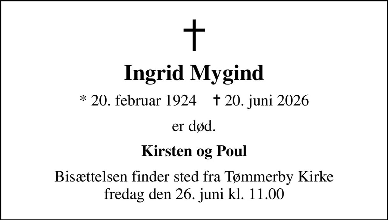 Ingrid Mygind
* 20. februar 1924    ✝ 20. juni 2026
er død.
Kirsten og Poul
Bisættelsen finder sted fra Tømmerby Kirke  fredag den 26. juni kl. 11.00