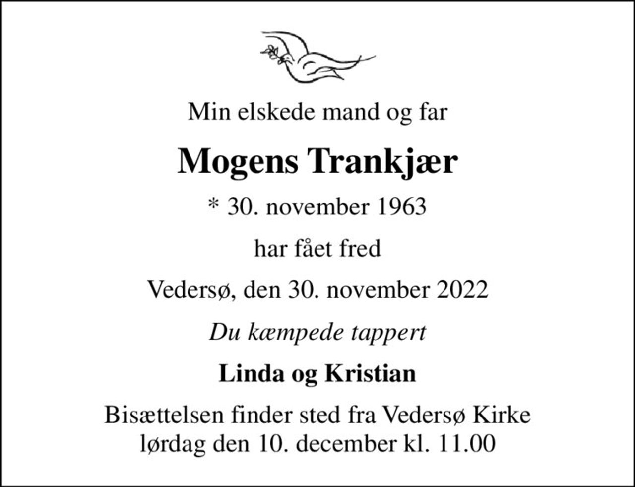 Min elskede mand og far
Mogens Trankjær
* 30. november 1963
har fået fred
Vedersø, den 30. november 2022
Du kæmpede tappert
Linda og Kristian
Bisættelsen finder sted fra Vedersø Kirke  lørdag den 10. december kl. 11.00