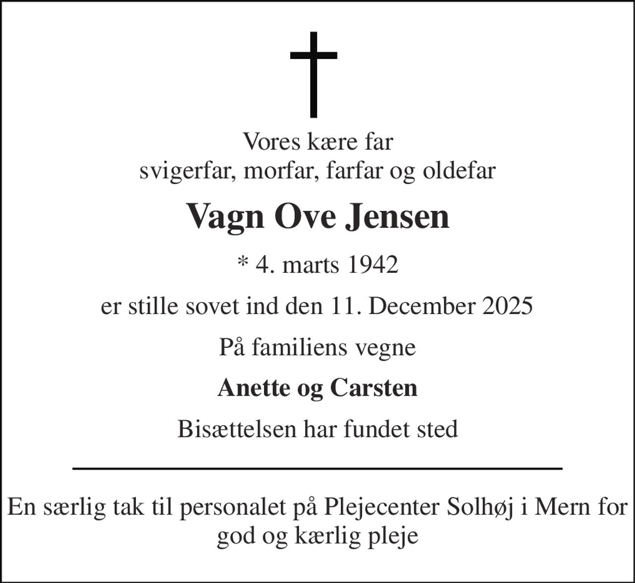 Vores kære far svigerfar, morfar, farfar og oldefar 
Vagn Ove Jensen 
*​ 4. marts 1942 
er stille sovet ind den 11. December 2025 
På familiens vegne 
Anette og Carsten 
Bisættelsen har fundet sted 
En særlig tak til personalet på Plejecenter Solhøj i Mern for god og kærlig pleje
