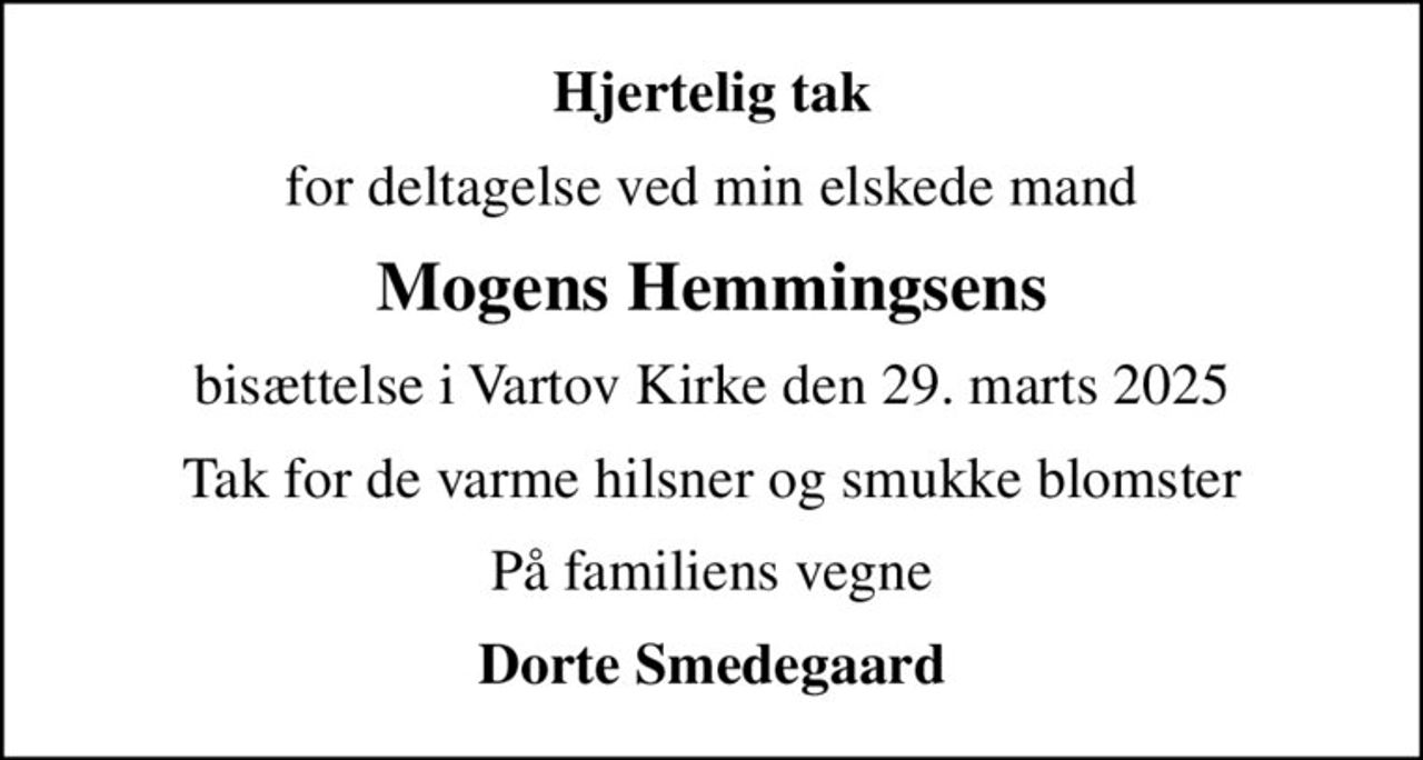 Hjertelig tak
for deltagelse ved min elskede mand
Mogens Hemmingsens
bisættelse i Vartov Kirke den 29. marts 2025
Tak for de varme hilsner og smukke blomster
På familiens vegne
Dorte Smedegaard