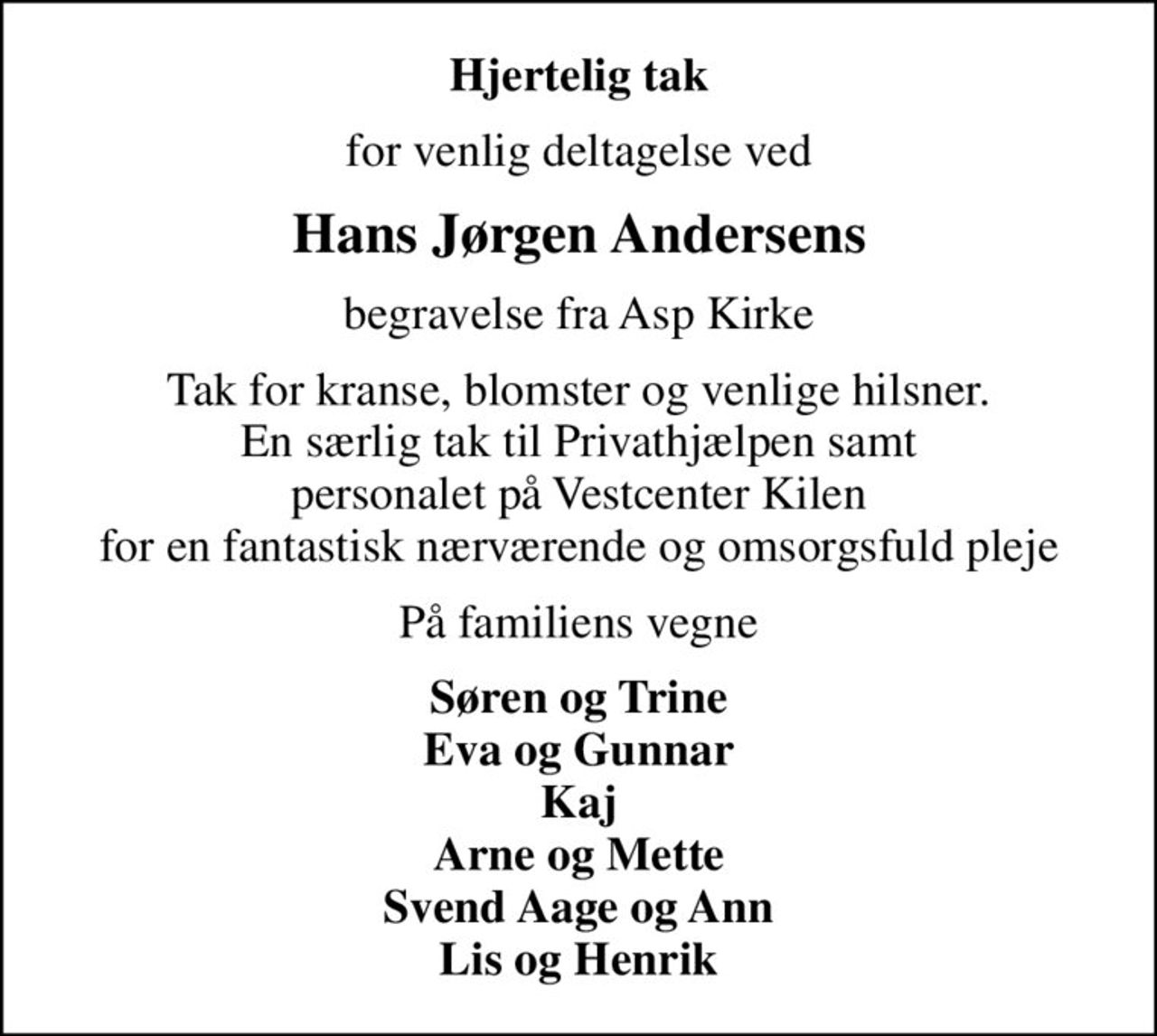 Hjertelig tak
for venlig deltagelse ved
Hans Jørgen Andersens
begravelse fra Asp Kirke
Tak for kranse, blomster og venlige hilsner. En særlig tak til Privathjælpen samt personalet på Vestcenter Kilen for en fantastisk nærværende og omsorgsfuld pleje
På familiens vegne
Søren og Trine Eva og Gunnar Kaj Arne og Mette Svend Aage og Ann Lis og Henrik