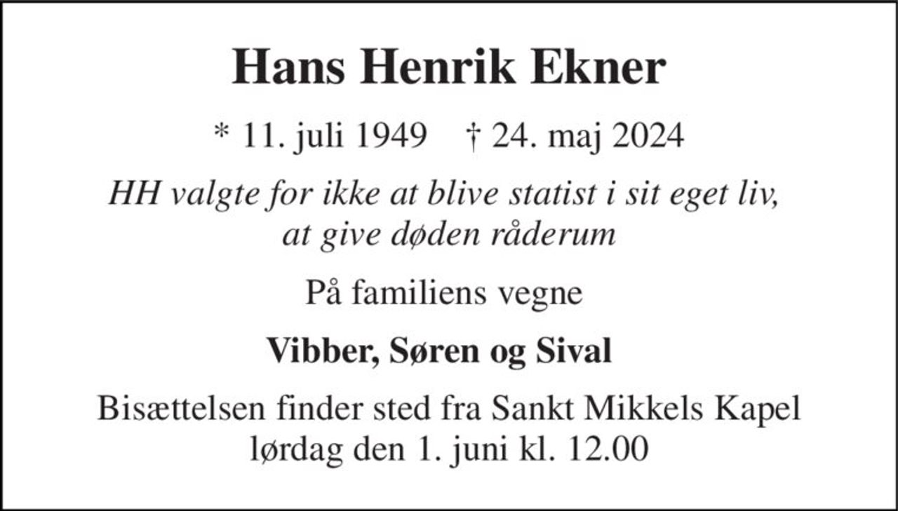 Hans Henrik Ekner 
*​ 11. juli 1949​    †​ 24. maj 2024 
HH valgte for ikke at blive statist i sit eget liv,  at give døden råderum 
På familiens vegne  
Vibber, Søren og Sival  
Bisættelsen​ finder sted fra Sankt Mikkels Kapel​ lørdag den 1. juni​ kl. 12.00
