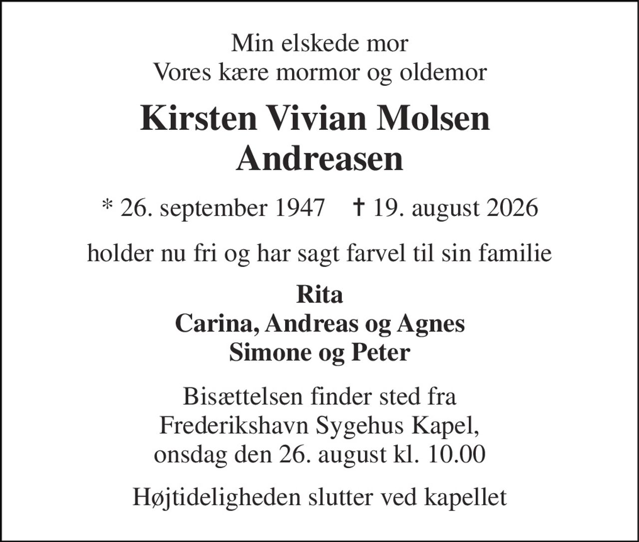 Min elskede mor Vores kære mormor og oldemor 
Kirsten Vivian Molsen  Andreasen 
* 26. september 1947    ✝ 19. august 2026 
holder nu fri og har sagt farvel til sin familie 
Rita Carina, Andreas og Agnes Simone og Peter 
Bisættelsen finder sted fra Frederikshavn Sygehus Kapel, onsdag den 26. august kl. 10.00 
Højtideligheden slutter ved kapellet