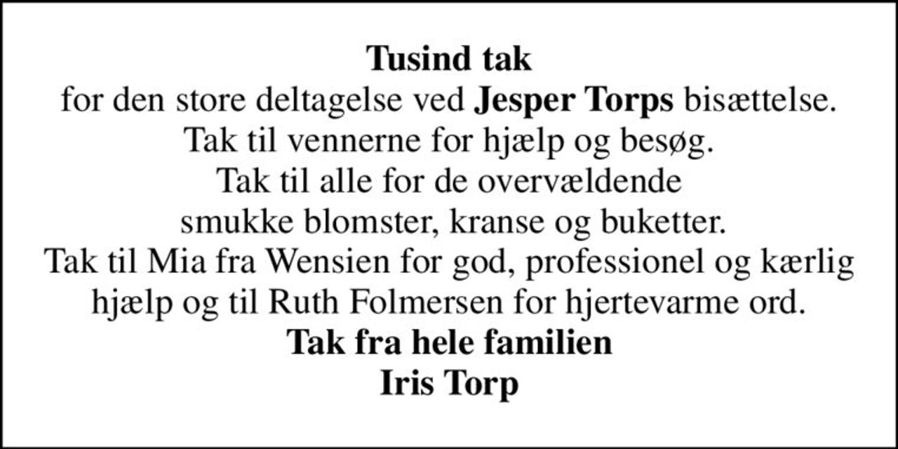 <b>Tusind tak</b> for den store deltagelse ved <b>Jesper Torps</b> bisættelse. Tak til vennerne for hjælp og besøg. Tak til alle for de overvældende  smukke blomster, kranse og buketter. Tak til Mia fra Wensien for god, professionel og kærlig hjælp og til Ruth Folmersen for hjertevarme ord. <b>Tak fra hele familien Iris Torp</b>
