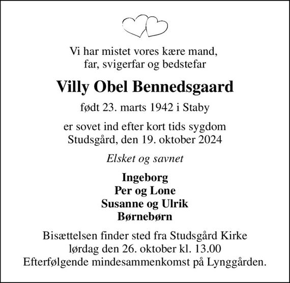 Vi har mistet vores kære mand,  far, svigerfar og bedstefar
Villy Obel Bennedsgaard
født 23. marts 1942 i Staby
er sovet ind efter kort tids sygdom Studsgård, den 19. oktober 2024
Elsket og savnet
Ingeborg Per og Lone Susanne og Ulrik Børnebørn
Bisættelsen finder sted fra Studsgård Kirke  lørdag den 26. oktober kl. 13.00  Efterfølgende mindesammenkomst på Lynggården.