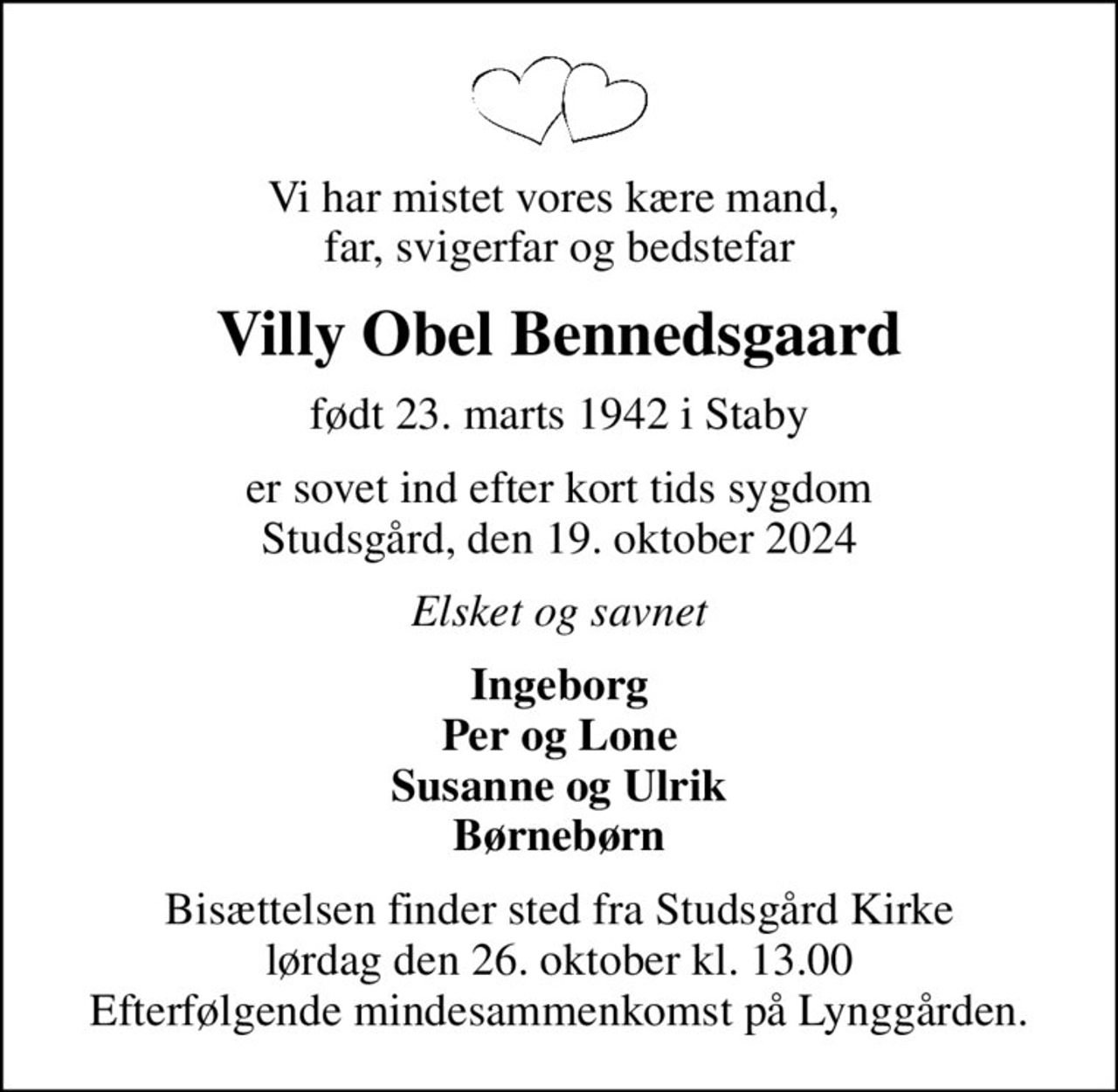 Vi har mistet vores kære mand,  far, svigerfar og bedstefar
Villy Obel Bennedsgaard
født 23. marts 1942 i Staby
er sovet ind efter kort tids sygdom Studsgård, den 19. oktober 2024
Elsket og savnet
Ingeborg Per og Lone Susanne og Ulrik Børnebørn
Bisættelsen finder sted fra Studsgård Kirke  lørdag den 26. oktober kl. 13.00  Efterfølgende mindesammenkomst på Lynggården.
