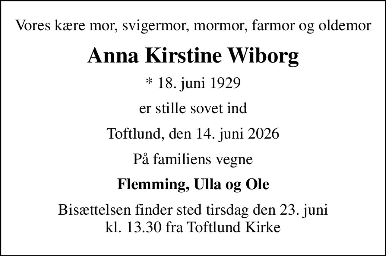 Vores kære mor, svigermor, mormor, farmor og oldemor
Anna Kirstine Wiborg
* 18. juni 1929
er stille sovet ind
Toftlund, den 14. juni 2026
På familiens vegne
Flemming, Ulla og Ole
Bisættelsen finder sted tirsdag den 23. juni kl. 13.30 fra Toftlund Kirke