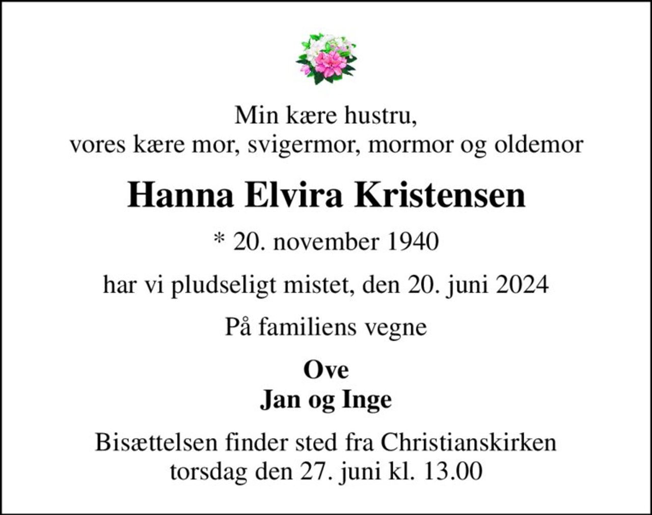 Min kære hustru, vores kære mor, svigermor, mormor og oldemor
Hanna Elvira Kristensen
* 20. november 1940
har vi pludseligt mistet, den 20. juni 2024
På familiens vegne
Ove Jan og Inge
Bisættelsen finder sted fra Christianskirken  torsdag den 27. juni kl. 13.00