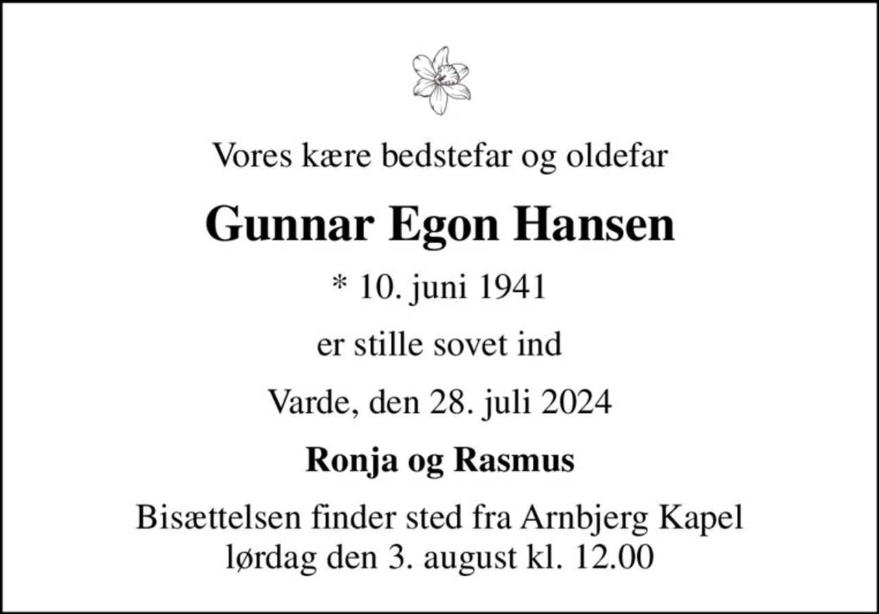Vores kære bedstefar og oldefar
Gunnar Egon Hansen
* 10. juni 1941
er stille sovet ind
Varde, den 28. juli 2024
Ronja og Rasmus
Bisættelsen finder sted fra Arnbjerg Kapel  lørdag den 3. august kl. 12.00