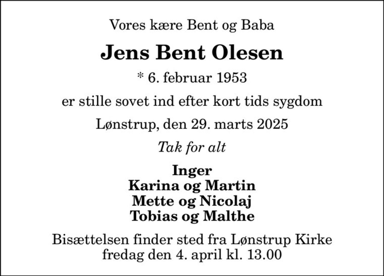Vores kære Bent og Baba
Jens Bent Olesen
* 6. februar 1953
er stille sovet ind efter kort tids sygdom
Lønstrup, den 29. marts 2025
Tak for alt
Inger Karina og Martin Mette og Nicolaj Tobias og Malthe
Bisættelsen finder sted fra Lønstrup Kirke  fredag den 4. april kl. 13.00