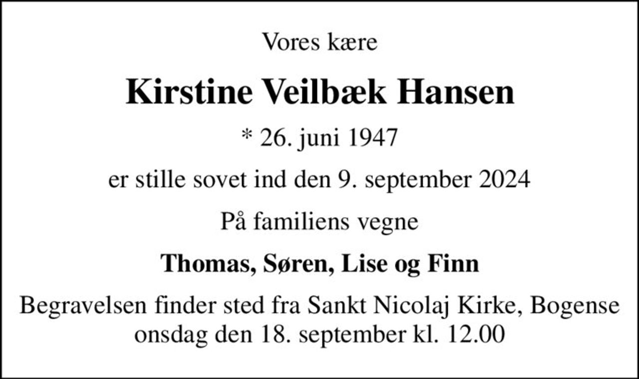 Vores kære
Kirstine Veilbæk Hansen
* 26. juni 1947
er stille sovet ind den 9. september 2024
På familiens vegne
Thomas, Søren, Lise og Finn
Begravelsen finder sted fra Sankt Nicolaj Kirke, Bogense  onsdag den 18. september kl. 12.00
