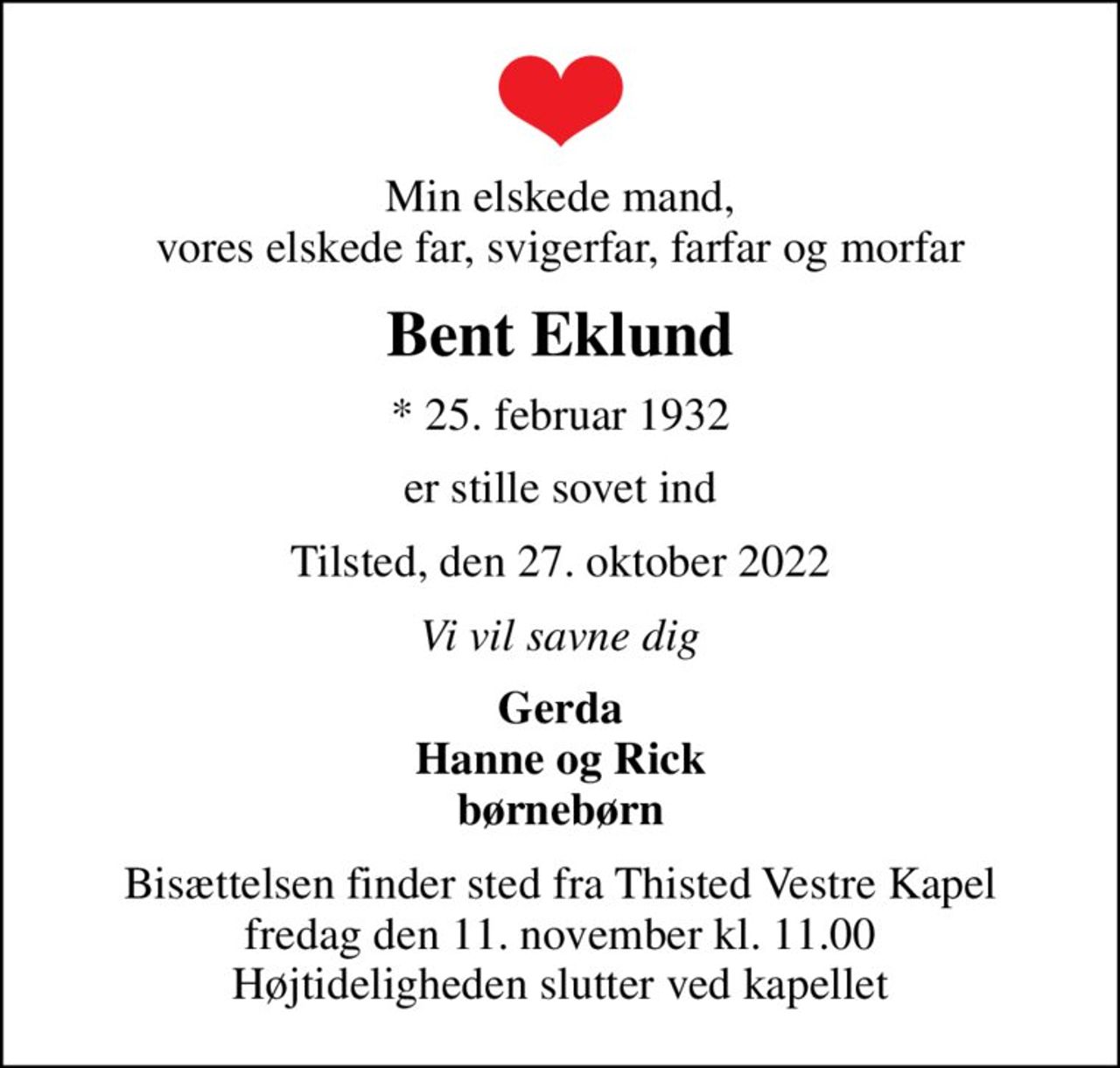 Min elskede mand, vores elskede far, svigerfar, farfar og morfar
Bent Eklund
* 25. februar 1932
er stille sovet ind
Tilsted, den 27. oktober 2022
Vi vil savne dig
Gerda Hanne og Rick børnebørn
Bisættelsen finder sted fra Thisted Vestre Kapel  fredag den 11. november kl. 11.00  Højtideligheden slutter ved kapellet