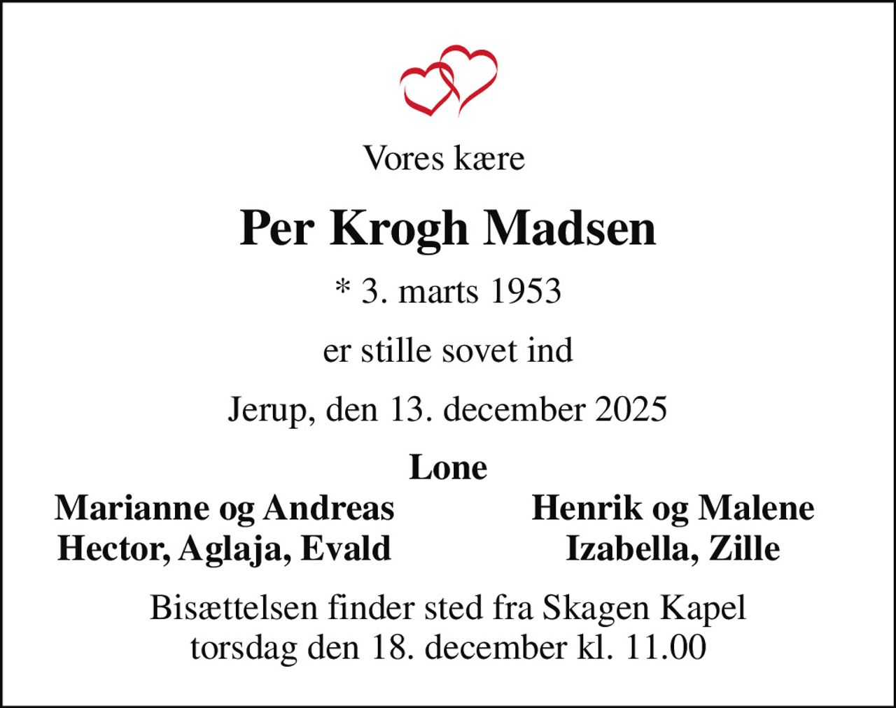 Vores kære 
Per Krogh Madsen
* 3. marts 1953
er stille sovet ind
Jerup, den 13. december 2025
Lone
Marianne og Andreas
Henrik og Malene
Hector, Aglaja, Evald
Izabella, Zille
Bisættelsen finder sted fra Skagen Kapel  torsdag den 18. december kl. 11.00