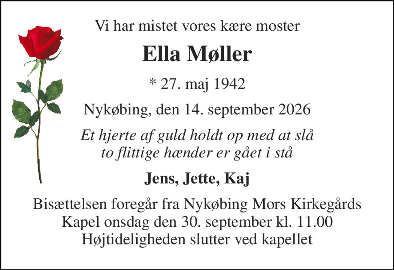 Vi har mistet vores kære moster 
Ella Møller 
*​ 27. maj 1942 
Nykøbing, den 14. september 2026 
Et hjerte af guld holdt op med at slå to flittige hænder er gået i stå 
Jens, Jette, Kaj 
Bisættelsen foregår fra Nykøbing Mors Kirkegårds Kapel onsdag den 30. september kl. 11.00 Højtideligheden slutter ved kapellet