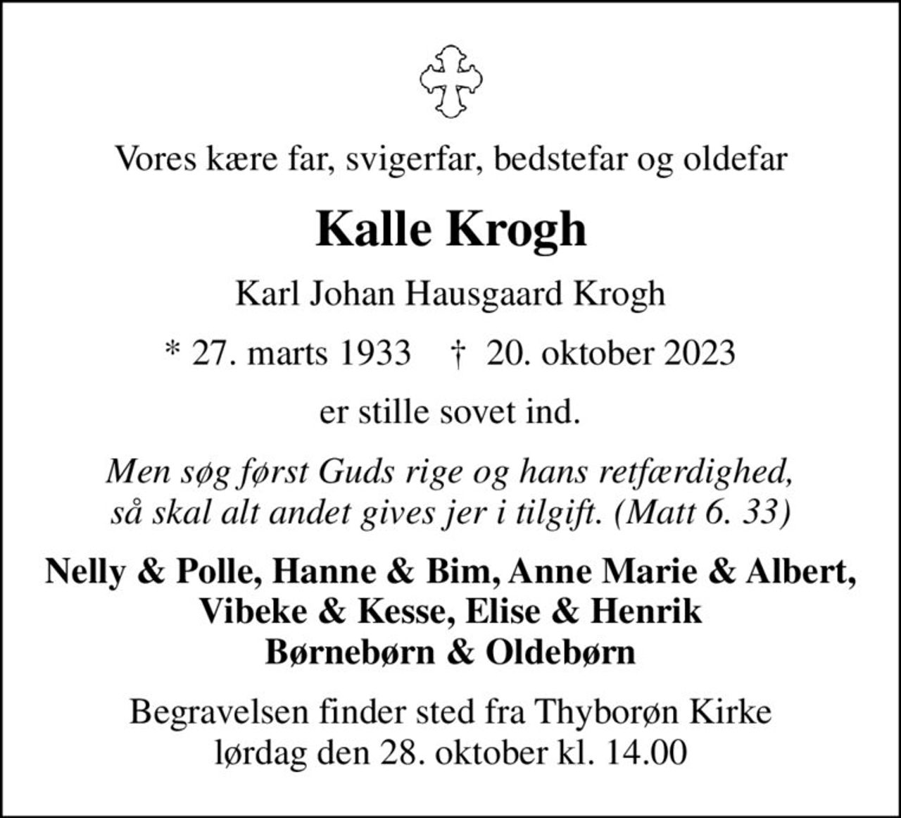 Vores kære far, svigerfar, bedstefar og oldefar
Kalle Krogh
Karl Johan Hausgaard Krogh
* 27. marts 1933    ✝ 20. oktober 2023
er stille sovet ind.
Men søg først Guds rige og hans retfærdighed, så skal alt andet gives jer i tilgift. (Matt 6. 33)
Nelly & Polle, Hanne & Bim, Anne Marie & Albert, Vibeke & Kesse, Elise & Henrik Børnebørn & Oldebørn
Begravelsen finder sted fra Thyborøn Kirke  lørdag den 28. oktober kl. 14.00